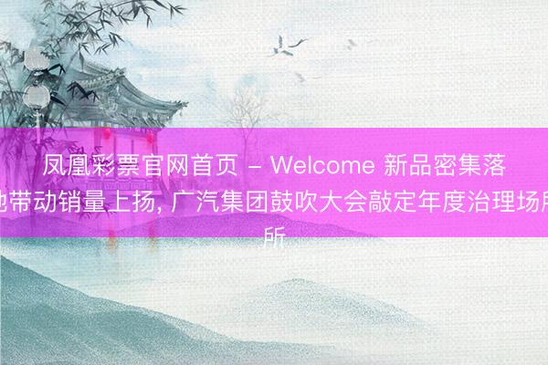 凤凰彩票官网首页 - Welcome 新品密集落地带动销量上扬， 广汽集团鼓吹大会敲定年度治理场所