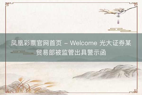 凤凰彩票官网首页 - Welcome 光大证券某贸易部被监管出具警示函