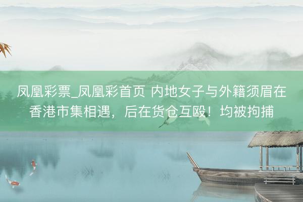 凤凰彩票_凤凰彩首页 内地女子与外籍须眉在香港市集相遇，后在货仓互殴！均被拘捕
