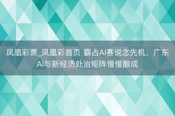 凤凰彩票_凤凰彩首页 霸占AI赛说念先机，广东AI与新经济处治矩阵慢慢酿成