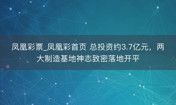 凤凰彩票_凤凰彩首页 总投资约3.7亿元,两大制造基地神志致密落地开平