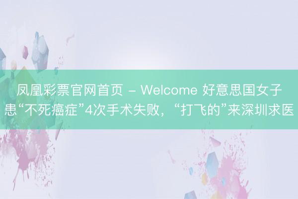 凤凰彩票官网首页 - Welcome 好意思国女子患“不死癌症”4次手术失败，“打飞的”来深圳求医