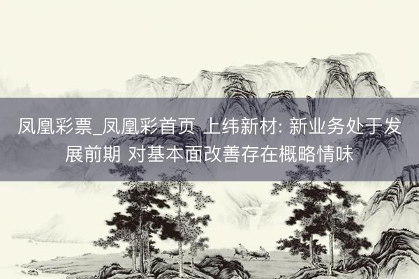 凤凰彩票_凤凰彩首页 上纬新材: 新业务处于发展前期 对基本面改善存在概略情味