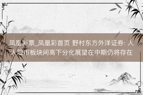 凤凰彩票_凤凰彩首页 野村东方外洋证券: 人人股市板块间高下分化展望在中期仍将存在
