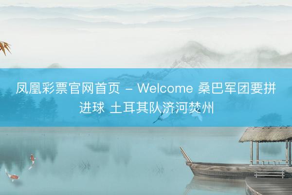 凤凰彩票官网首页 - Welcome 桑巴军团要拼进球 土耳其队济河焚州