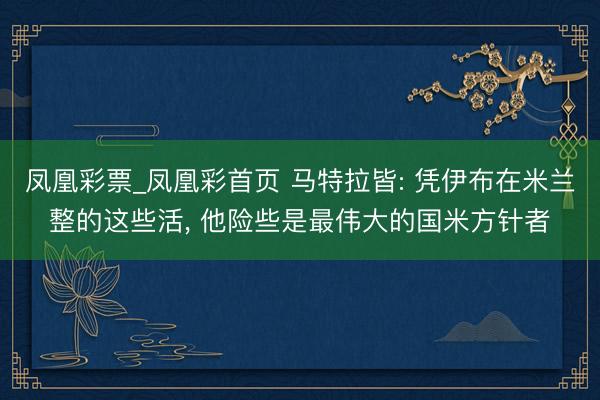 凤凰彩票_凤凰彩首页 马特拉皆: 凭伊布在米兰整的这些活， 他险些是最伟大的国米方针者