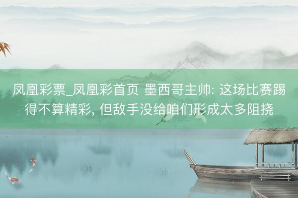 凤凰彩票_凤凰彩首页 墨西哥主帅: 这场比赛踢得不算精彩， 但敌手没给咱们形成太多阻挠