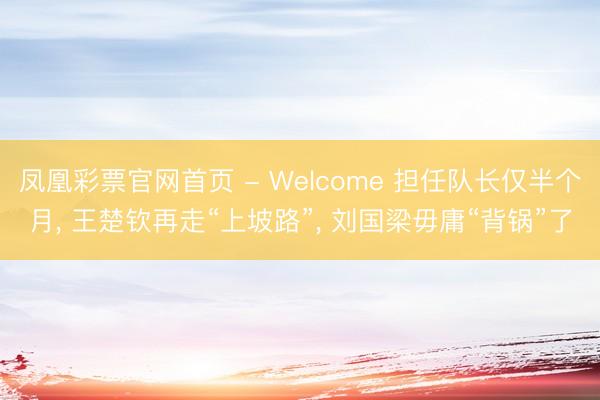 凤凰彩票官网首页 - Welcome 担任队长仅半个月， 王楚钦再走“上坡路”， 刘国梁毋庸“背锅”了