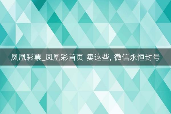 凤凰彩票_凤凰彩首页 卖这些, 微信永恒封号