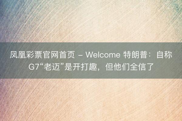 凤凰彩票官网首页 - Welcome 特朗普:自称G7“老迈”是开打趣,但他们全信了